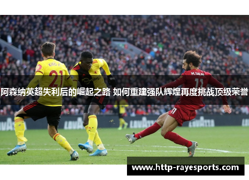 阿森纳英超失利后的崛起之路 如何重建强队辉煌再度挑战顶级荣誉
