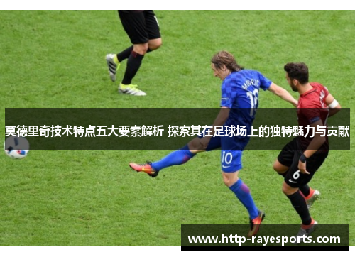 莫德里奇技术特点五大要素解析 探索其在足球场上的独特魅力与贡献