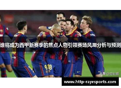 谁将成为西甲新赛季的焦点人物引领赛场风潮分析与预测