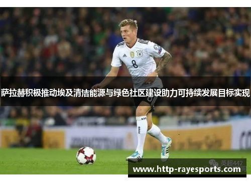 萨拉赫积极推动埃及清洁能源与绿色社区建设助力可持续发展目标实现